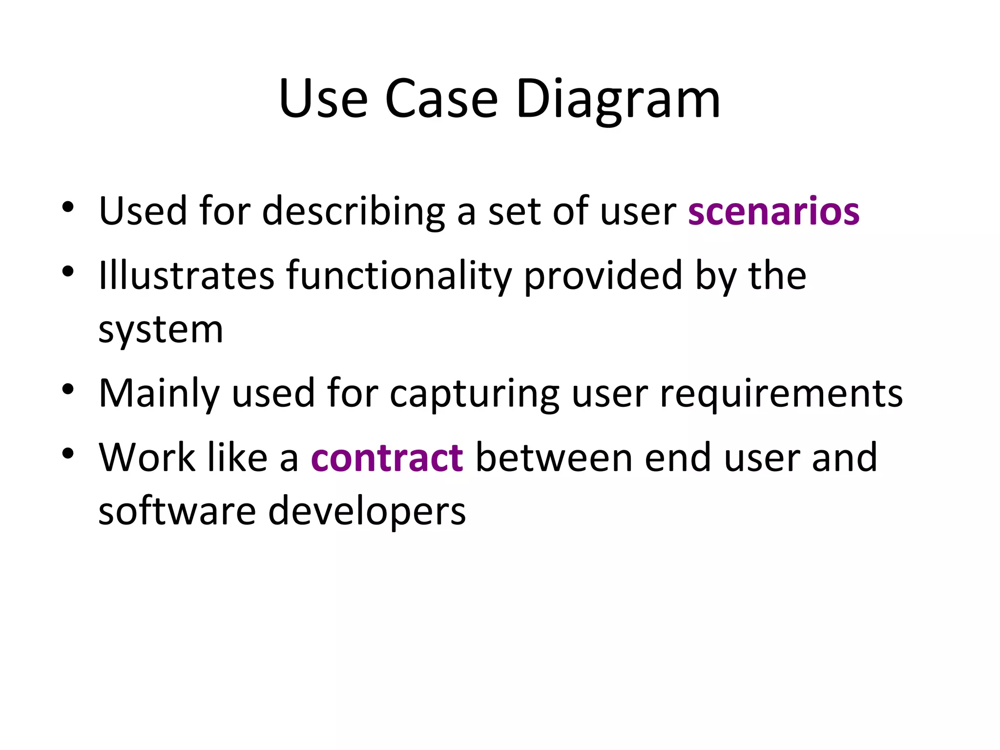 Use Case Diagram
• Used for describing a set of user scenarios
• Illustrates functionality provided by the
system
• Mainly used for capturing user requirements
• Work like a contract between end user and
software developers
 