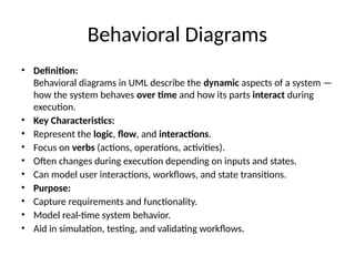 Behavioral Diagrams
• Definition:
Behavioral diagrams in UML describe the dynamic aspects of a system —
how the system behaves over time and how its parts interact during
execution.
• Key Characteristics:
• Represent the logic, flow, and interactions.
• Focus on verbs (actions, operations, activities).
• Often changes during execution depending on inputs and states.
• Can model user interactions, workflows, and state transitions.
• Purpose:
• Capture requirements and functionality.
• Model real-time system behavior.
• Aid in simulation, testing, and validating workflows.
 