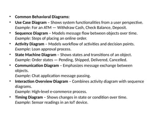 • Common Behavioral Diagrams:
• Use Case Diagram – Shows system functionalities from a user perspective.
Example: For an ATM — Withdraw Cash, Check Balance, Deposit.
• Sequence Diagram – Models message flow between objects over time.
Example: Steps of placing an online order.
• Activity Diagram – Models workflow of activities and decision points.
Example: Loan approval process.
• State Machine Diagram – Shows states and transitions of an object.
Example: Order states — Pending, Shipped, Delivered, Cancelled.
• Communication Diagram – Emphasizes message exchange between
objects.
Example: Chat application message passing.
• Interaction Overview Diagram – Combines activity diagram with sequence
diagrams.
Example: High-level e-commerce process.
• Timing Diagram – Shows changes in state or condition over time.
Example: Sensor readings in an IoT device.
 