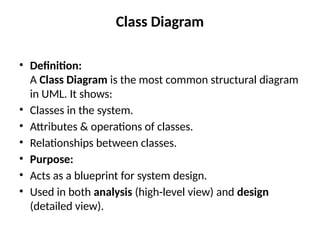 Class Diagram
• Definition:
A Class Diagram is the most common structural diagram
in UML. It shows:
• Classes in the system.
• Attributes & operations of classes.
• Relationships between classes.
• Purpose:
• Acts as a blueprint for system design.
• Used in both analysis (high-level view) and design
(detailed view).
 
