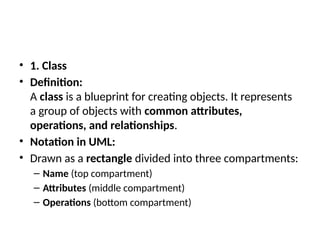 • 1. Class
• Definition:
A class is a blueprint for creating objects. It represents
a group of objects with common attributes,
operations, and relationships.
• Notation in UML:
• Drawn as a rectangle divided into three compartments:
– Name (top compartment)
– Attributes (middle compartment)
– Operations (bottom compartment)
 