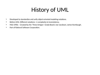 History of UML
• Developed to standardize and unify object-oriented modeling notations.
• Before UML: Different notations → complexity & inconsistency.
• Mid-1990s – Created by the 'Three Amigos': Grady Booch, Ivar Jacobson, James Rumbaugh.
• Part of Rational Software Corporation.
 