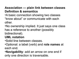 Association — plain link between classes
Definition & semantics
•A basic connection showing two classes
“know about” or communicate with each
other.
•No ownership implied. It just says one class
has a reference to another (possibly
bidirectional).
UML notation
•Solid line between classes.
•Optional: a label (verb) and role names at
each end.
•Navigability: add an arrow on one end if
only one direction is traversable.
 