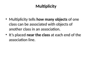 Multiplicity
• Multiplicity tells how many objects of one
class can be associated with objects of
another class in an association.
• It’s placed near the class at each end of the
association line.
 