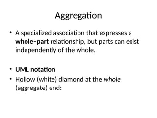 Aggregation
• A specialized association that expresses a
whole–part relationship, but parts can exist
independently of the whole.
• UML notation
• Hollow (white) diamond at the whole
(aggregate) end:
 