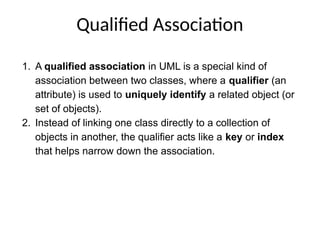 Qualified Association
1. A qualified association in UML is a special kind of
association between two classes, where a qualifier (an
attribute) is used to uniquely identify a related object (or
set of objects).
2. Instead of linking one class directly to a collection of
objects in another, the qualifier acts like a key or index
that helps narrow down the association.
 