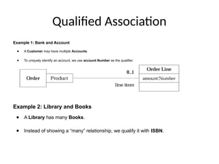 Qualified Association
Example 1: Bank and Account
● A Customer may have multiple Accounts.
● To uniquely identify an account, we use account Number as the qualifier.
Example 2: Library and Books
● A Library has many Books.
● Instead of showing a “many” relationship, we qualify it with ISBN.
 