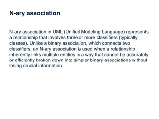 N-ary association
N-ary association in UML (Unified Modeling Language) represents
a relationship that involves three or more classifiers (typically
classes). Unlike a binary association, which connects two
classifiers, an N-ary association is used when a relationship
inherently links multiple entities in a way that cannot be accurately
or efficiently broken down into simpler binary associations without
losing crucial information.
 