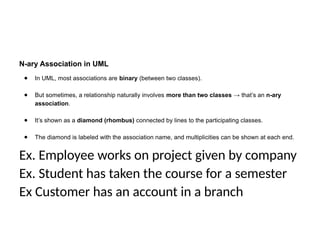 N-ary Association in UML
● In UML, most associations are binary (between two classes).
● But sometimes, a relationship naturally involves more than two classes → that’s an n-ary
association.
● It’s shown as a diamond (rhombus) connected by lines to the participating classes.
● The diamond is labeled with the association name, and multiplicities can be shown at each end.
Ex. Employee works on project given by company
Ex. Student has taken the course for a semester
Ex Customer has an account in a branch
 