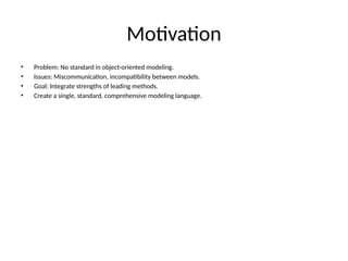 Motivation
• Problem: No standard in object-oriented modeling.
• Issues: Miscommunication, incompatibility between models.
• Goal: Integrate strengths of leading methods.
• Create a single, standard, comprehensive modeling language.
 