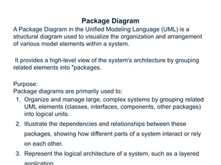 Package Diagram
A Package Diagram in the Unified Modeling Language (UML) is a
structural diagram used to visualize the organization and arrangement
of various model elements within a system.
It provides a high-level view of the system's architecture by grouping
related elements into "packages.
Purpose:
Package diagrams are primarily used to:
1. Organize and manage large, complex systems by grouping related
UML elements (classes, interfaces, components, other packages)
into logical units.
2. Illustrate the dependencies and relationships between these
packages, showing how different parts of a system interact or rely
on each other.
3. Represent the logical architecture of a system, such as a layered
 