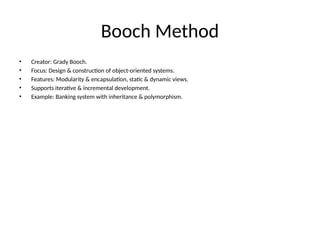 Booch Method
• Creator: Grady Booch.
• Focus: Design & construction of object-oriented systems.
• Features: Modularity & encapsulation, static & dynamic views.
• Supports iterative & incremental development.
• Example: Banking system with inheritance & polymorphism.
 