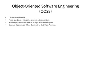 Object-Oriented Software Engineering
(OOSE)
• Creator: Ivar Jacobson.
• Focus: Use Cases – interaction between actors & system.
• Advantages: User-driven approach, aligns with business goals.
• Example: E-commerce – Place Order, Add to Cart, Make Payment.
 