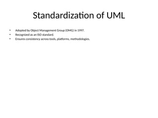 Standardization of UML
• Adopted by Object Management Group (OMG) in 1997.
• Recognized as an ISO standard.
• Ensures consistency across tools, platforms, methodologies.
 