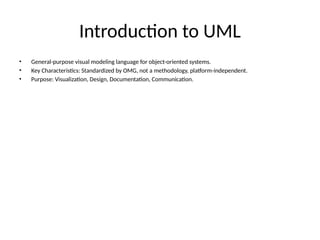 Introduction to UML
• General-purpose visual modeling language for object-oriented systems.
• Key Characteristics: Standardized by OMG, not a methodology, platform-independent.
• Purpose: Visualization, Design, Documentation, Communication.
 