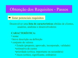 Obtenção dos Requisitos - Passos listar potenciais requisitos  Desenvolver uma  lista de características  obtidas de clientes, usuários, analistas e desenvolvedores CARACTERÍSTICA: nome breve descrição ou definição conjunto de valores Estado (proposto, aprovado, incorporado, validado) estimativa de custos prioridade (crítica, importante ou secundária) riscos (crítico, significante, ordinário) 