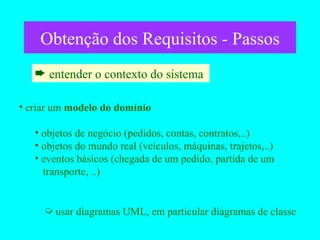 Obtenção dos Requisitos - Passos entender o contexto do sistema  criar um  modelo do domínio objetos de negócio (pedidos, contas, contratos,..) objetos do mundo real (veículos, máquinas, trajetos,..) eventos básicos (chegada de um pedido, partida de um    transporte, ..) usar diagramas UML, em particular diagramas de classe 