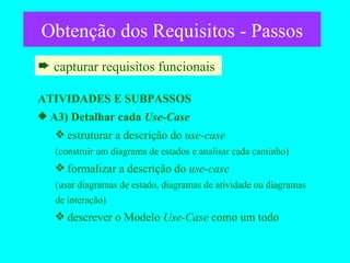 Obtenção dos Requisitos - Passos capturar requisitos funcionais  ATIVIDADES E SUBPASSOS A3) Detalhar cada  Use-Case estruturar a descrição do  use-case (construir um diagrama de estados e analisar cada caminho)  formalizar a descrição do  use-case (usar diagramas de estado, diagramas de atividade ou diagramas  de interação)  descrever o Modelo  Use-Case  como um todo 