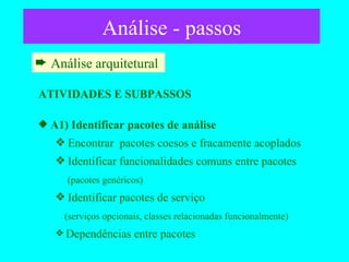 Análise - passos Análise arquitetural  ATIVIDADES E SUBPASSOS A1) Identificar pacotes de análise  Encontrar  pacotes coesos e fracamente acoplados Identificar funcionalidades comuns entre pacotes   (pacotes genéricos) Identificar pacotes de serviço   (serviços opcionais, classes relacionadas funcionalmente) Dependências entre pacotes  