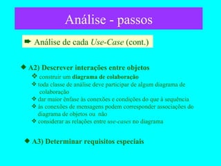 Análise - passos Análise de cada  Use-Case  (cont.)  A2) Descrever interações entre objetos construir um  diagrama de colaboração toda classe de análise deve participar de algum diagrama de    colaboração dar maior ênfase às conexões e condições do que à sequência às conexões de mensagens podem corresponder associações do   diagrama de objetos ou  não considerar as relações entre  use-cases  no diagrama A3) Determinar requisitos especiais 