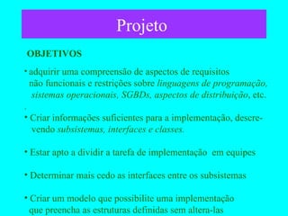 Projeto  adquirir uma compreensão de aspectos de requisitos   não funcionais e restrições sobre  linguagens de programação,   sistemas operacionais, SGBDs, aspectos de distribuição , etc. . Criar informações suficientes para a implementação, descre-   vendo  subsistemas, interfaces e classes. Estar apto a dividir a tarefa de implementação  em equipes Determinar mais cedo as interfaces entre os subsistemas Criar um modelo que possibilite uma implementação   que preencha as estruturas definidas sem altera-las  OBJETIVOS 