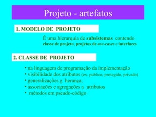 Projeto - artefatos 1. MODELO DE  PROJETO É uma hierarquia de  subsistemas  contendo   classe de projeto ,  projetos de  use-cases  e  interfaces 2. CLASSE DE  PROJETO na linguagem de programação da implementação visibilidade dos atributos  (ex. publico, protegido, privado) generalizações    herança;  associações e agregações    atributos métodos em pseudo-código 
