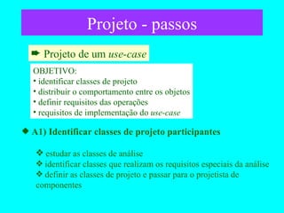 Projeto - passos Projeto de um  use-case A1) Identificar classes de projeto participantes estudar as classes de análise identificar classes que realizam os requisitos especiais da análise definir as classes de projeto e passar para o projetista de componentes OBJETIVO: identificar classes de projeto distribuir o comportamento entre os objetos definir requisitos das operações requisitos de implementação do  use-case 