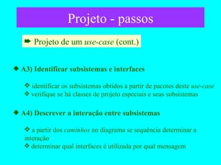 Projeto - passos Projeto de um  use-case  (cont.) A3) Identificar subsistemas e interfaces identificar os subsistemas obtidos a partir de pacotes deste  use-case verifique se há classes de projeto especiais e seus subsistemas A4) Descrever a interação entre subsistemas a partir dos  caminhos  no diagrama se sequência determinar a interação determinar qual interfaces é utilizada por qual mensagem  