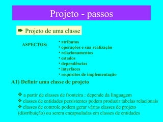 Projeto - passos Projeto de uma classe A1) Definir uma classe de projeto a partir de classes de fronteira : depende da linguagem classes de entidades persistentes podem produzir tabelas relacionais  classes de controle podem gerar várias classes de projeto (distribuição) ou serem encapsuladas em classes de entidades ASPECTOS: atributos operações e sua realização relacionamentos estados dependências interfaces requisitos de implementação 