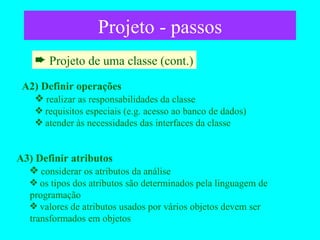 Projeto - passos Projeto de uma classe (cont.) A2) Definir operações realizar as responsabilidades da classe requisitos especiais (e.g. acesso ao banco de dados) atender às necessidades das interfaces da classe A3) Definir atributos considerar os atributos da análise os tipos dos atributos são determinados pela linguagem de programação valores de atributos usados por vários objetos devem ser transformados em objetos 
