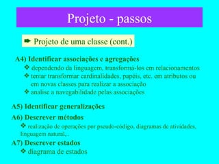 Projeto - passos Projeto de uma classe (cont.) A4) Identificar associações e agregações dependendo da linguagem, transformá-los em relacionamentos tentar transformar cardinalidades, papéis, etc. em atributos ou    em novas classes para realizar a associação analise a navegabilidade pelas associações A5) Identificar generalizações A6) Descrever métodos realização de operações por pseudo-código, diagramas de atividades, linguagem natural,.. A7) Descrever estados diagrama de estados 