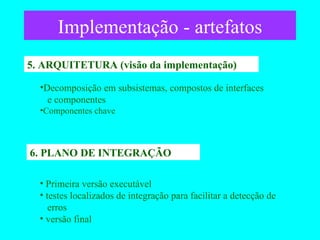 Implementação - artefatos 5. ARQUITETURA (visão da implementação) 6. PLANO DE INTEGRAÇÃO Decomposição em subsistemas, compostos de interfaces   e componentes   Componentes chave Primeira versão executável testes localizados de integração para facilitar a detecção de    erros versão final 