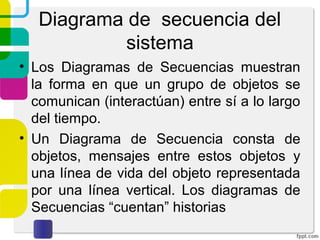 Diagrama de secuencia del
sistema
• Los Diagramas de Secuencias muestran
la forma en que un grupo de objetos se
comunican (interactúan) entre sí a lo largo
del tiempo.
• Un Diagrama de Secuencia consta de
objetos, mensajes entre estos objetos y
una línea de vida del objeto representada
por una línea vertical. Los diagramas de
Secuencias “cuentan” historias
 