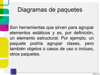 Diagramas de paquetes
• Son herramientas que sirven para agrupar
elementos estáticos y es, por definición,
un elemento estructural. Por ejemplo, un
paquete podría agrupar clases, pero
también objetos o casos de uso o incluso,
otros paquetes.
 