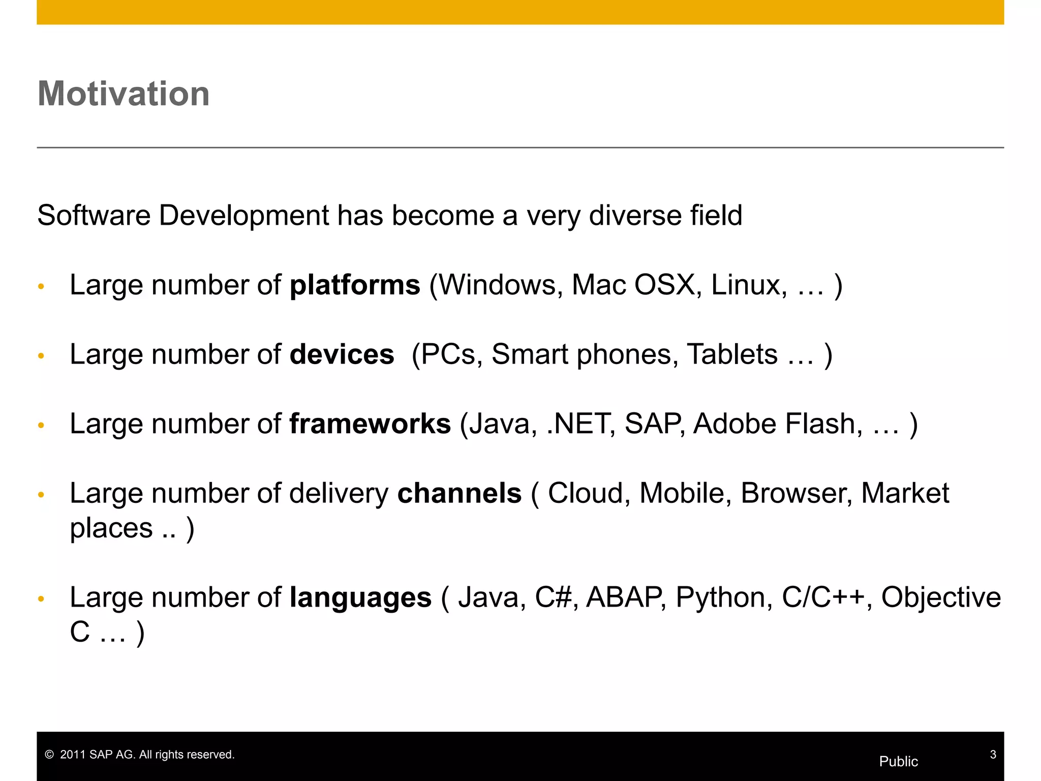 Motivation


Software Development has become a very diverse field

•       Large number of platforms (Windows, Mac OSX, Linux, … )

•       Large number of devices (PCs, Smart phones, Tablets … )

•       Large number of frameworks (Java, .NET, SAP, Adobe Flash, … )

•       Large number of delivery channels ( Cloud, Mobile, Browser, Market
        places .. )

•       Large number of languages ( Java, C#, ABAP, Python, C/C++, Objective
        C…)



    © 2011 SAP AG. All rights reserved.                                      3
                                                                    Public
 