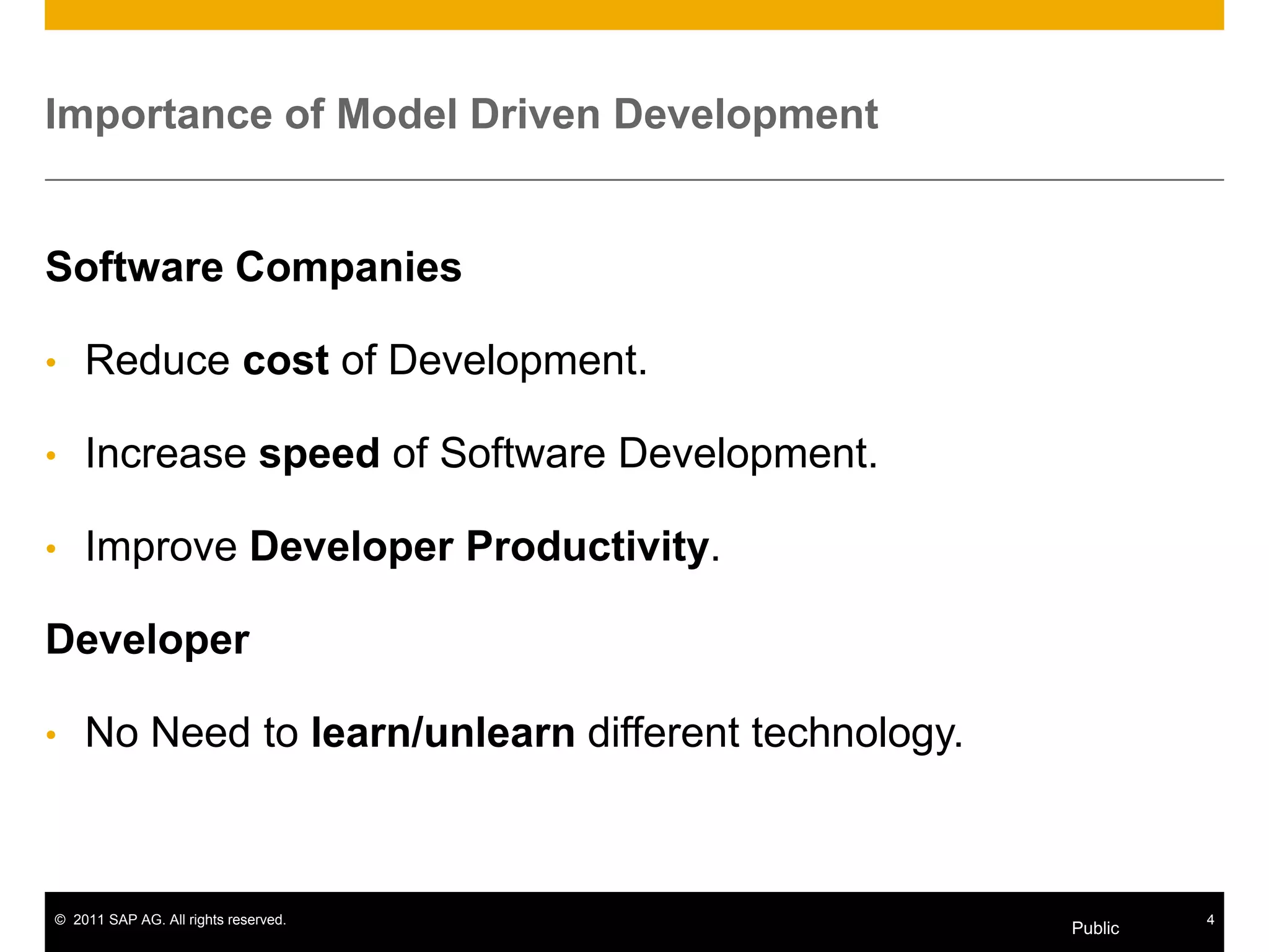 Importance of Model Driven Development


Software Companies

•   Reduce cost of Development.

•   Increase speed of Software Development.

•   Improve Developer Productivity.

Developer

•   No Need to learn/unlearn different technology.



© 2011 SAP AG. All rights reserved.                           4
                                                     Public
 