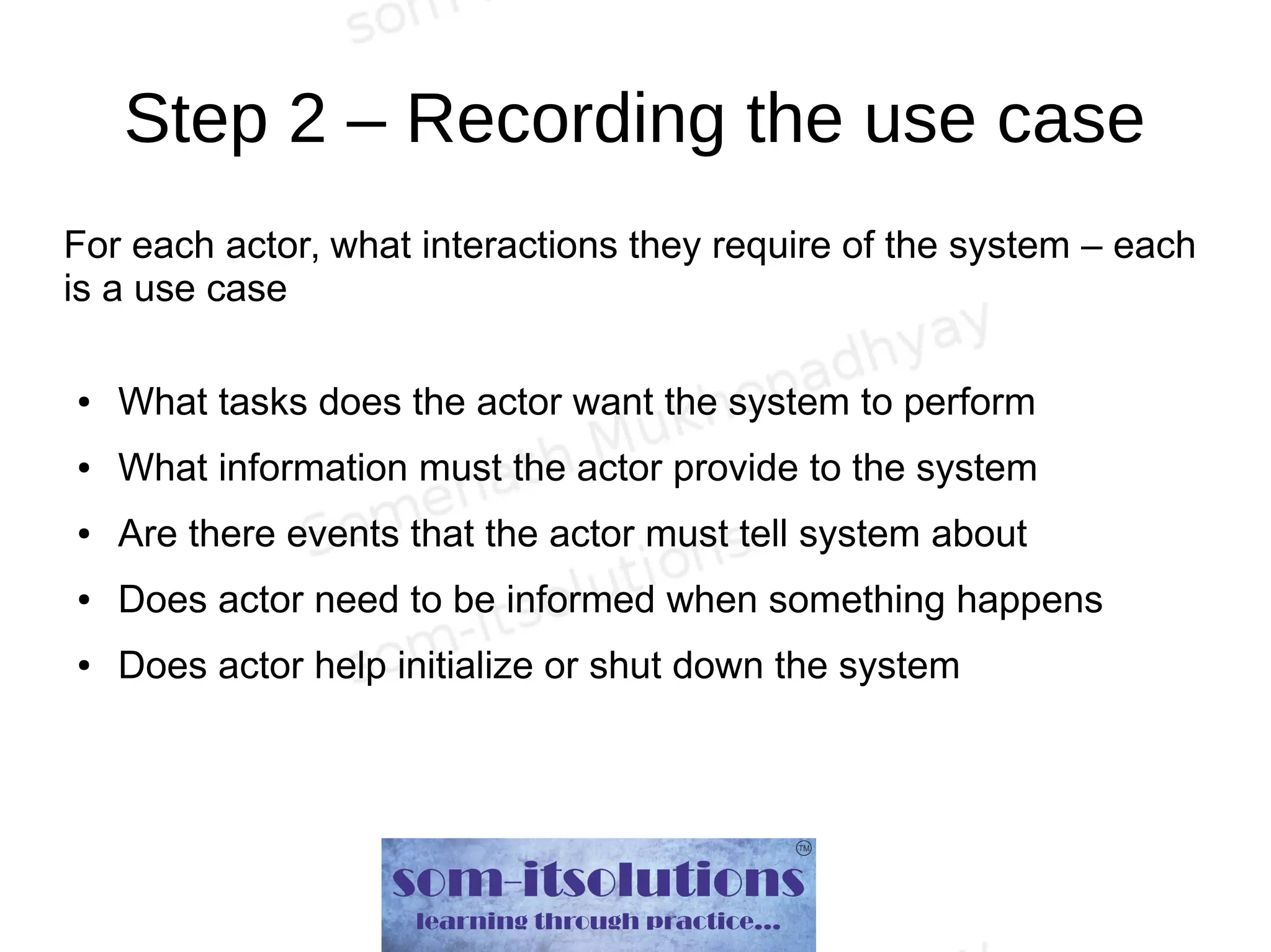 Step 2 – Recording the use case
For each actor, what interactions they require of the system – each
is a use case
● What tasks does the actor want the system to perform
● What information must the actor provide to the system
● Are there events that the actor must tell system about
● Does actor need to be informed when something happens
● Does actor help initialize or shut down the system
 