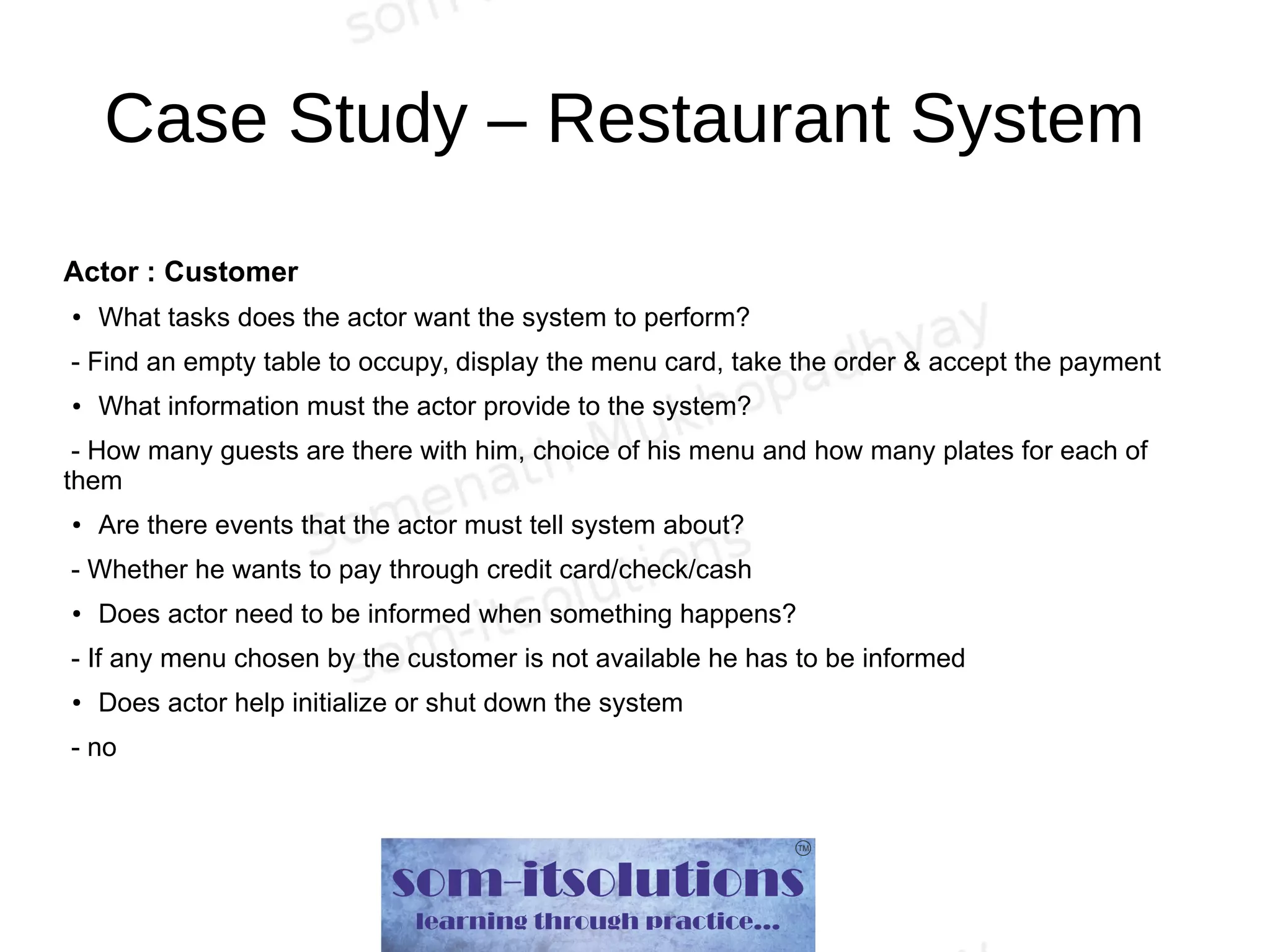 Case Study – Restaurant System
Actor : Customer
● What tasks does the actor want the system to perform?
- Find an empty table to occupy, display the menu card, take the order & accept the payment
● What information must the actor provide to the system?
- How many guests are there with him, choice of his menu and how many plates for each of
them
● Are there events that the actor must tell system about?
- Whether he wants to pay through credit card/check/cash
● Does actor need to be informed when something happens?
- If any menu chosen by the customer is not available he has to be informed
● Does actor help initialize or shut down the system
- no
 
