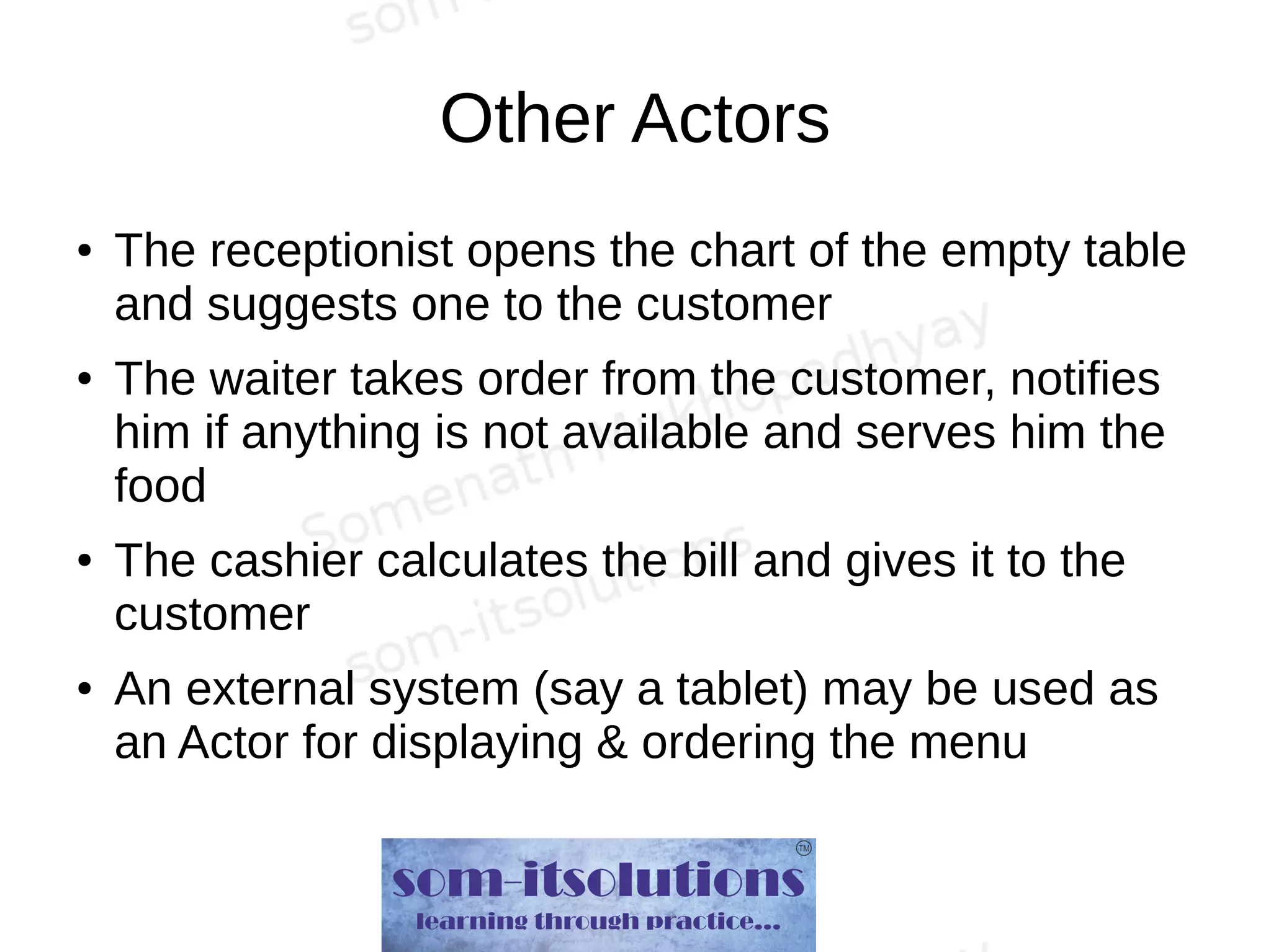 Other Actors
● The receptionist opens the chart of the empty table
and suggests one to the customer
● The waiter takes order from the customer, notifies
him if anything is not available and serves him the
food
● The cashier calculates the bill and gives it to the
customer
● An external system (say a tablet) may be used as
an Actor for displaying & ordering the menu
 