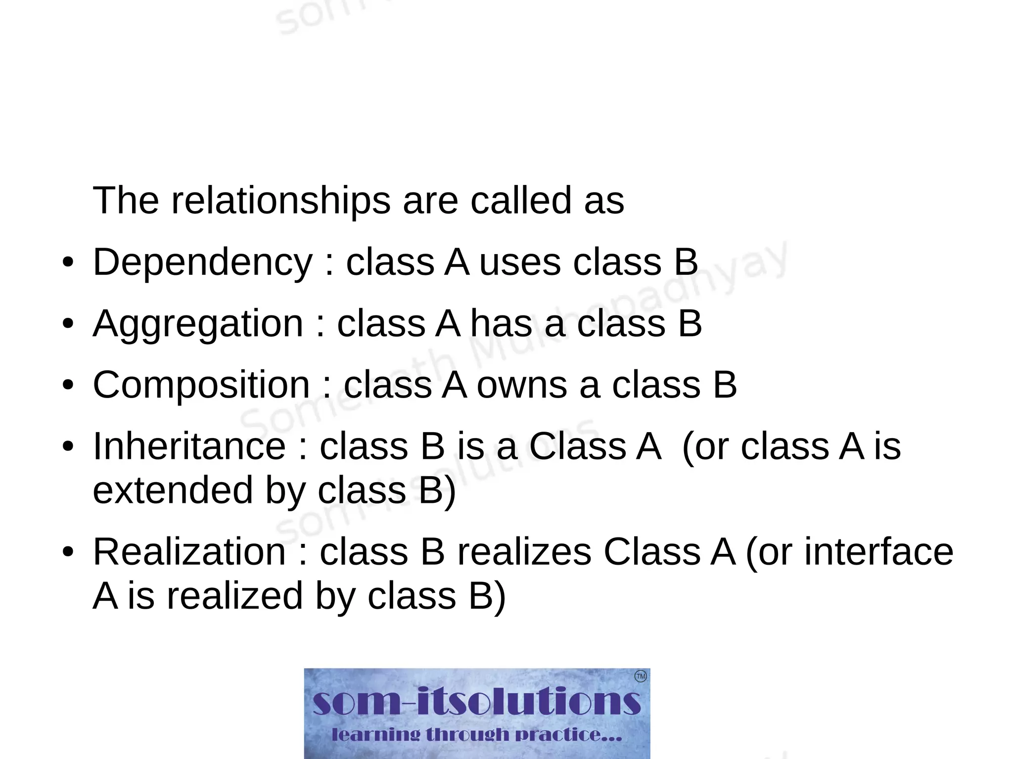 The relationships are called as
● Dependency : class A uses class B
● Aggregation : class A has a class B
● Composition : class A owns a class B
● Inheritance : class B is a Class A (or class A is
extended by class B)
● Realization : class B realizes Class A (or interface
A is realized by class B)
 