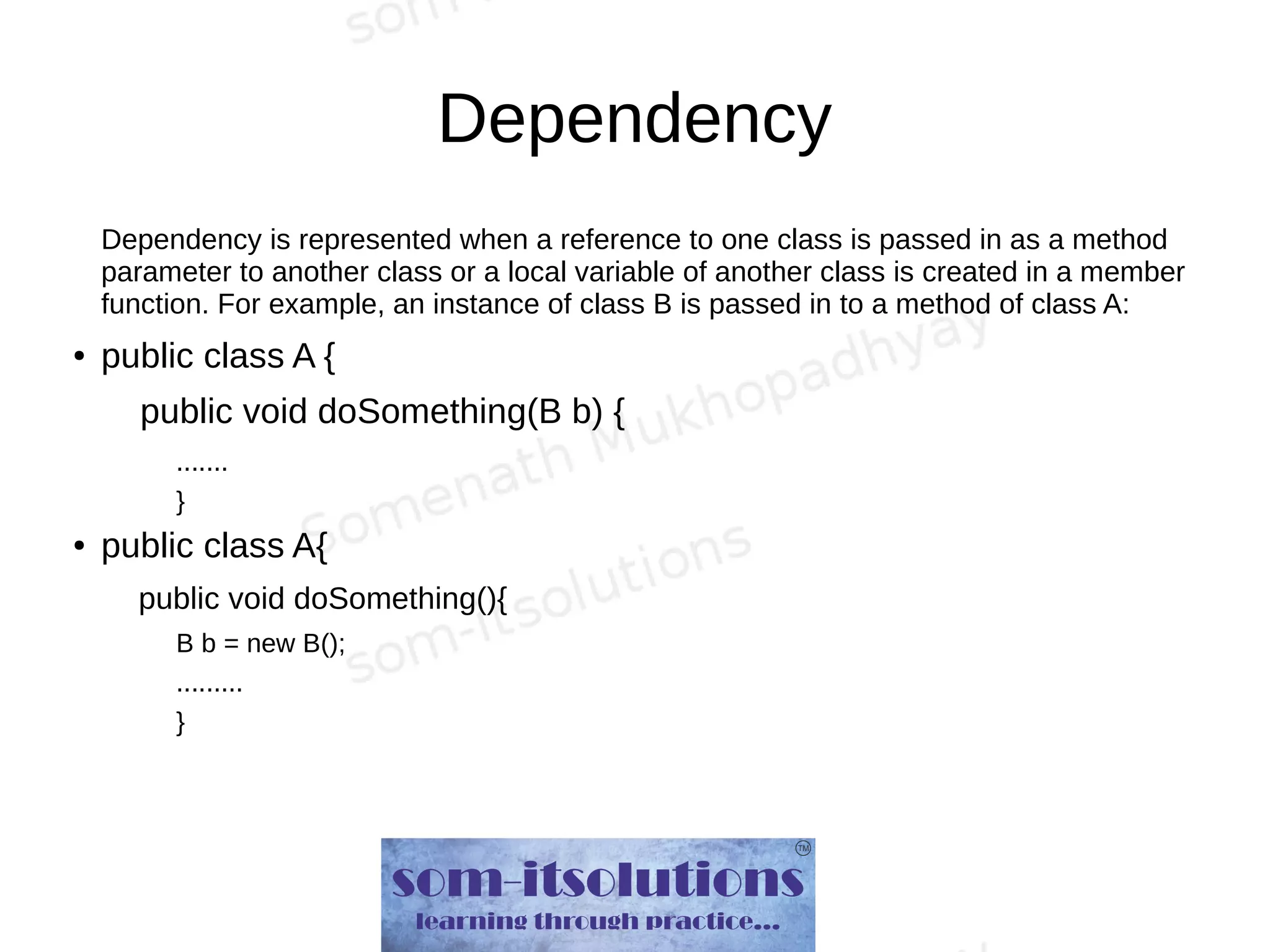 Dependency
Dependency is represented when a reference to one class is passed in as a method
parameter to another class or a local variable of another class is created in a member
function. For example, an instance of class B is passed in to a method of class A:
● public class A {
public void doSomething(B b) {
.......
}
● public class A{
public void doSomething(){
B b = new B();
.........
}
 