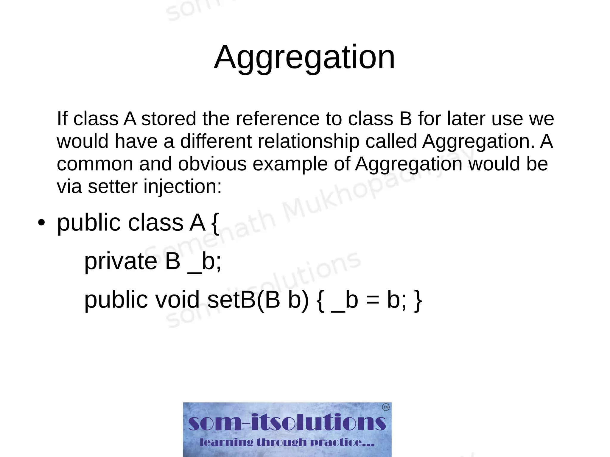 Aggregation
If class A stored the reference to class B for later use we
would have a different relationship called Aggregation. A
common and obvious example of Aggregation would be
via setter injection:
● public class A {
private B _b;
public void setB(B b) { _b = b; }
 