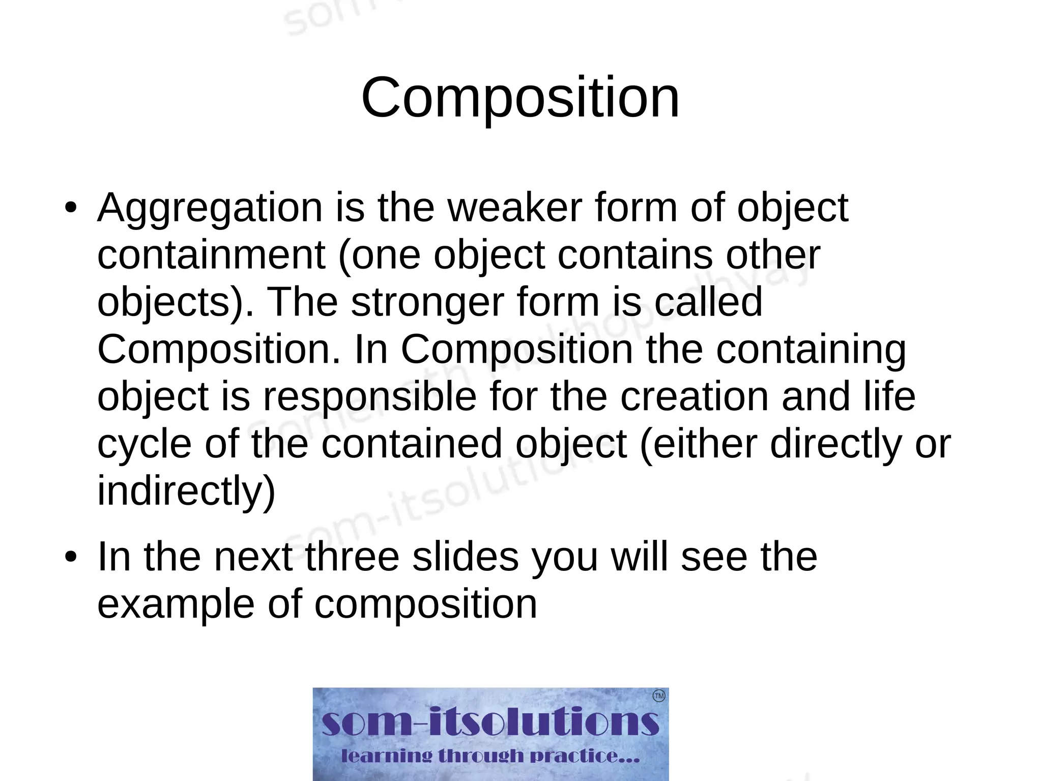Composition
● Aggregation is the weaker form of object
containment (one object contains other
objects). The stronger form is called
Composition. In Composition the containing
object is responsible for the creation and life
cycle of the contained object (either directly or
indirectly)
● In the next three slides you will see the
example of composition
 
