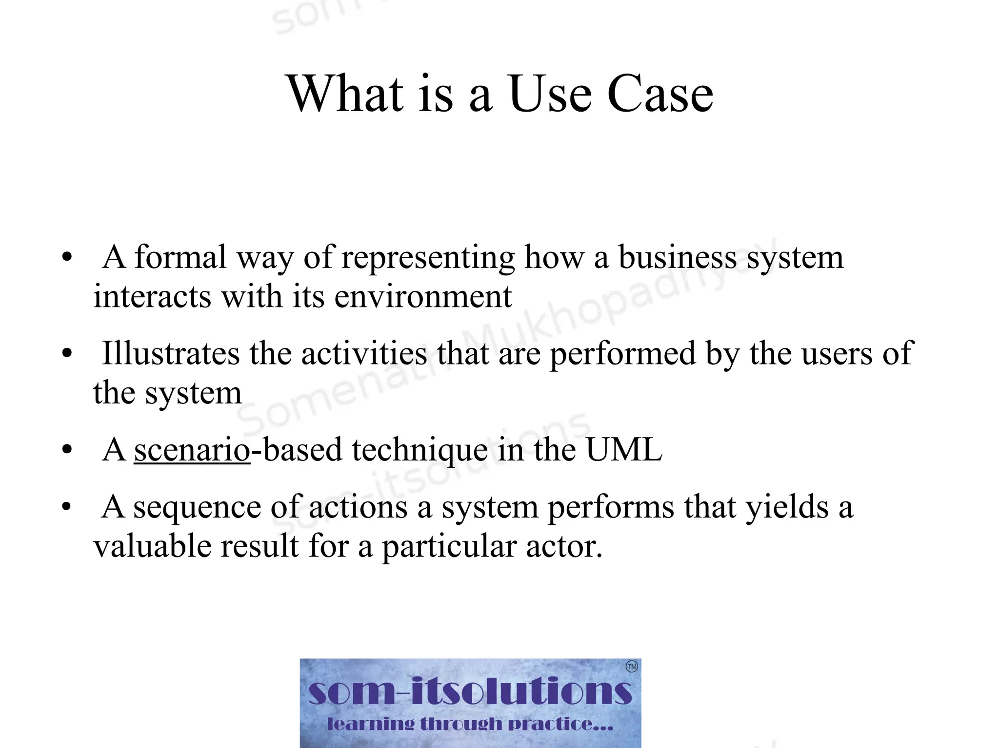 What is a Use Case
● A formal way of representing how a business system
interacts with its environment
● Illustrates the activities that are performed by the users of
the system
● A scenario-based technique in the UML
●
A sequence of actions a system performs that yields a
valuable result for a particular actor.
 