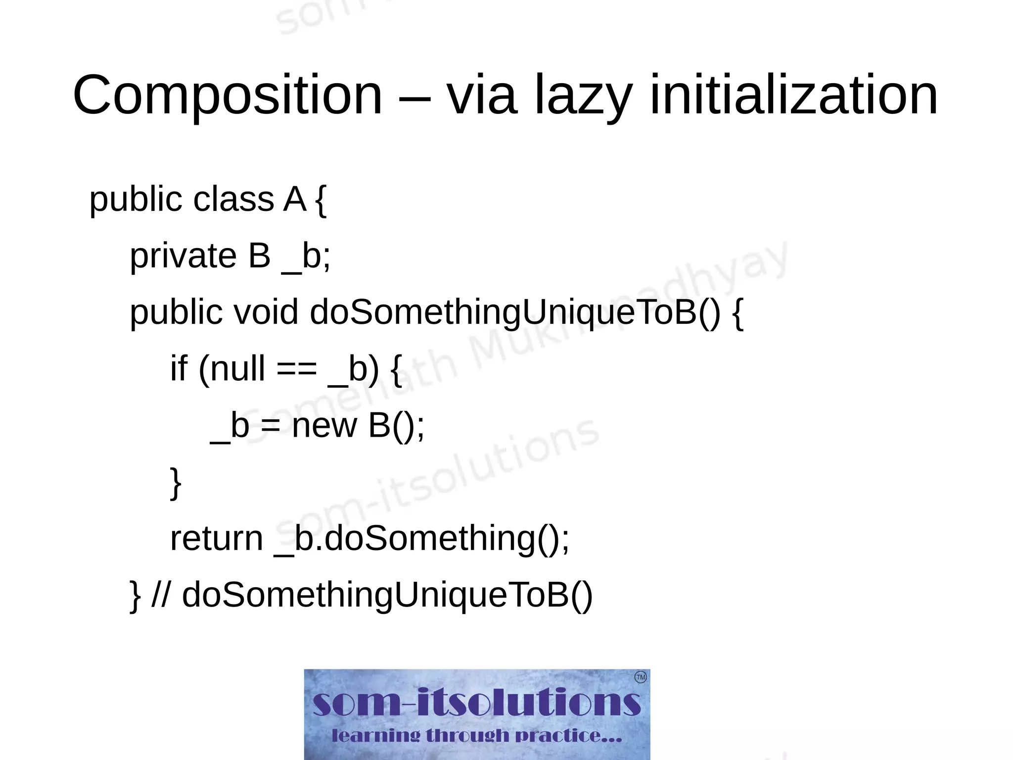 Composition – via lazy initialization
public class A {
private B _b;
public void doSomethingUniqueToB() {
if (null == _b) {
_b = new B();
}
return _b.doSomething();
} // doSomethingUniqueToB()
 