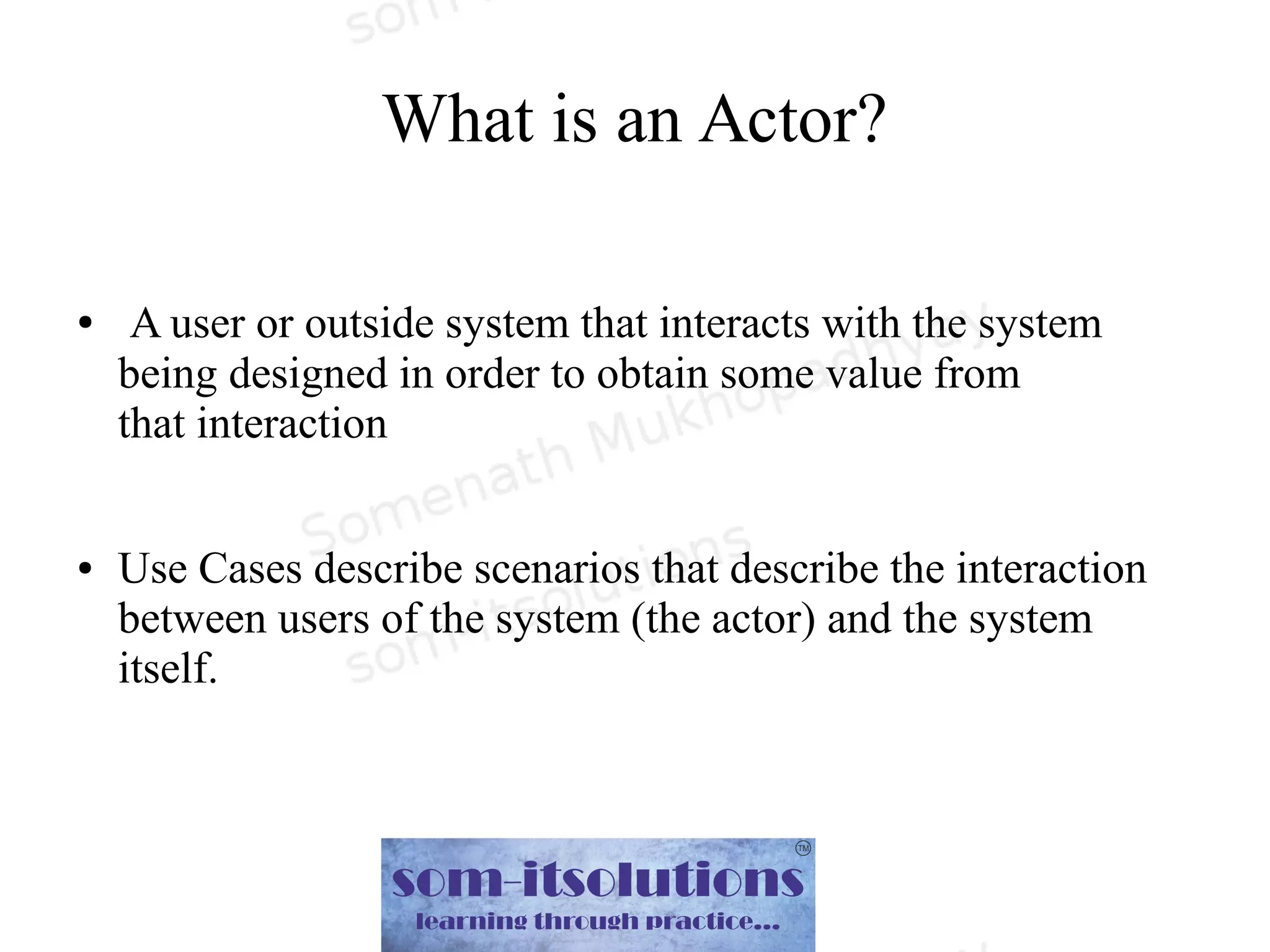 What is an Actor?
● A user or outside system that interacts with the system
being designed in order to obtain some value from
that interaction
● Use Cases describe scenarios that describe the interaction
between users of the system (the actor) and the system
itself.
 