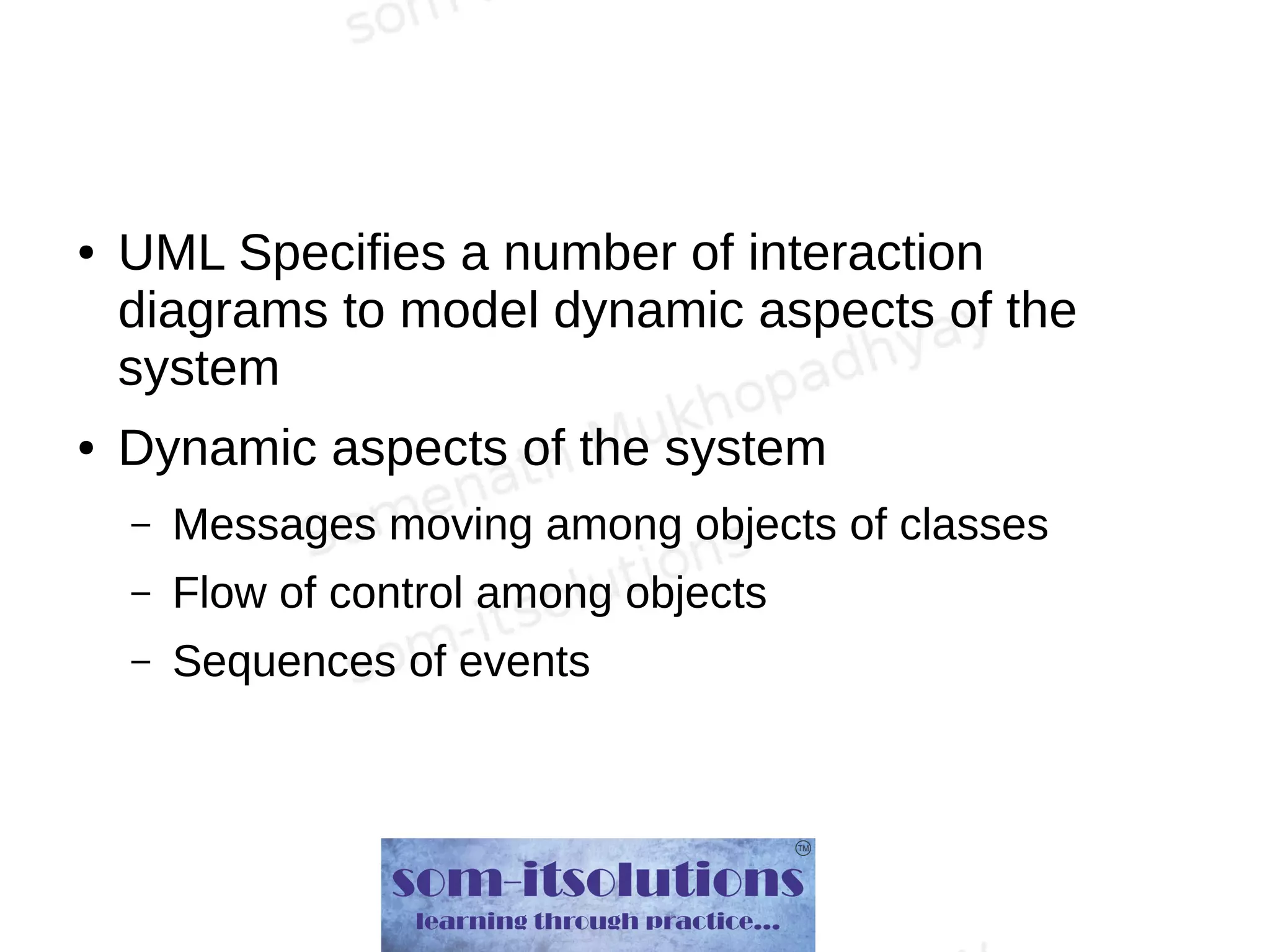 ● UML Specifies a number of interaction
diagrams to model dynamic aspects of the
system
● Dynamic aspects of the system
– Messages moving among objects of classes
– Flow of control among objects
– Sequences of events
 