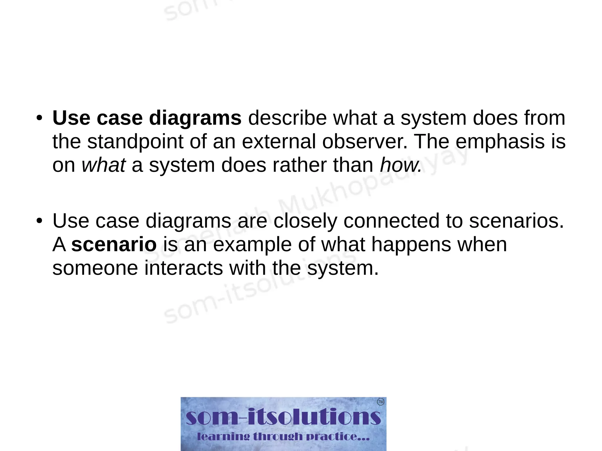 ● Use case diagrams describe what a system does from
the standpoint of an external observer. The emphasis is
on what a system does rather than how.
● Use case diagrams are closely connected to scenarios.
A scenario is an example of what happens when
someone interacts with the system.
 