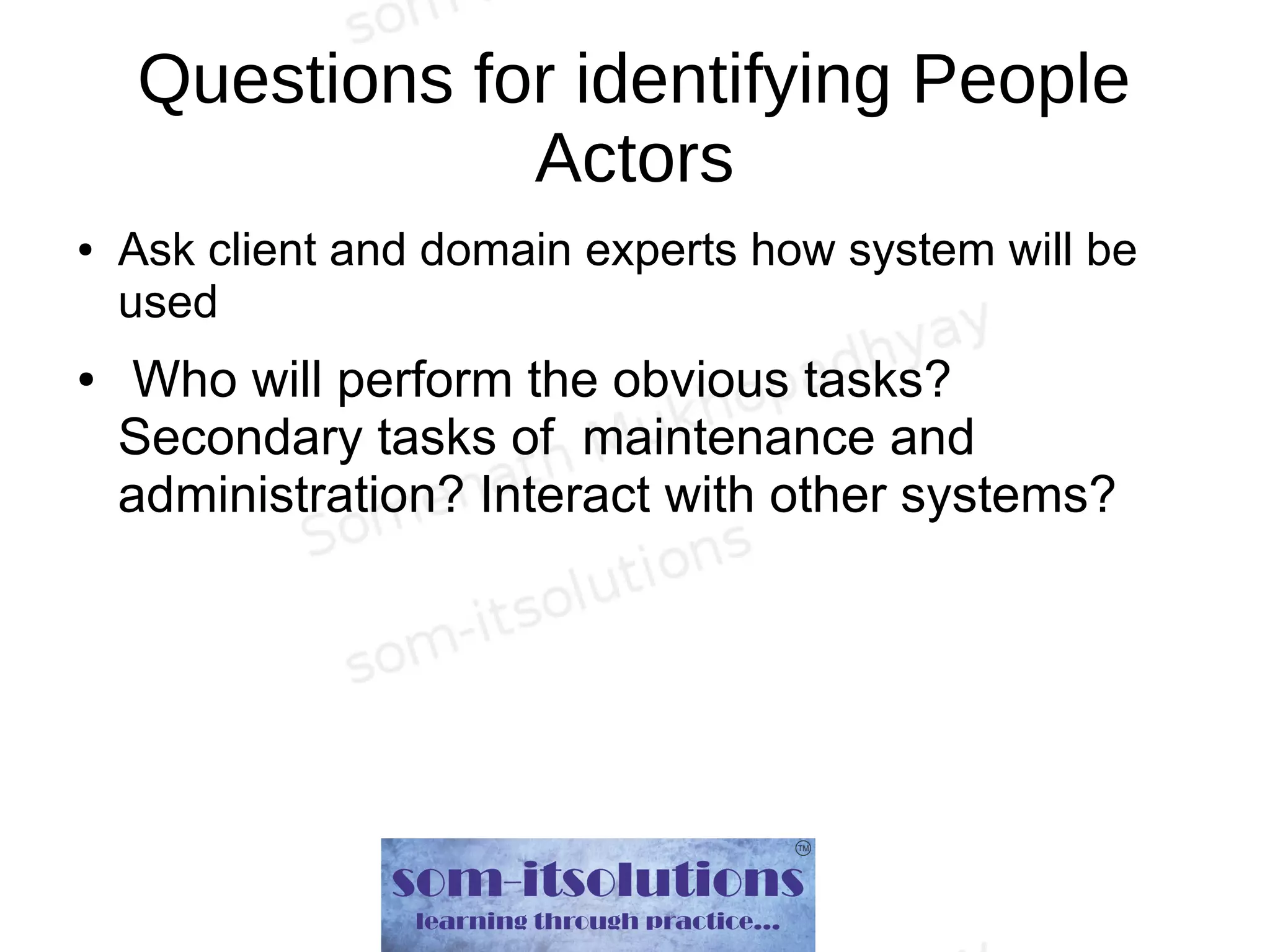 Questions for identifying People
Actors
● Ask client and domain experts how system will be
used
● Who will perform the obvious tasks?
Secondary tasks of maintenance and
administration? Interact with other systems?
 