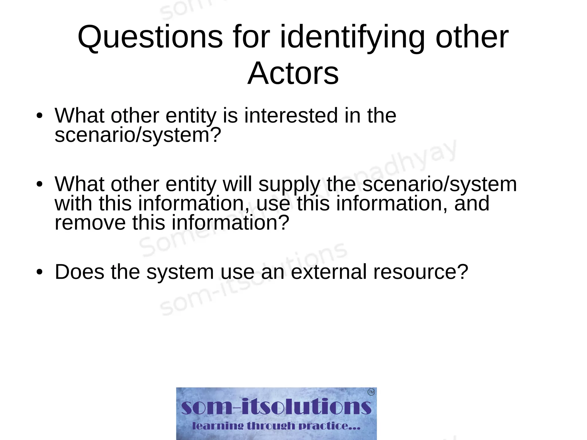 Questions for identifying other
Actors
● What other entity is interested in the
scenario/system?
● What other entity will supply the scenario/system
with this information, use this information, and
remove this information?
● Does the system use an external resource?
 